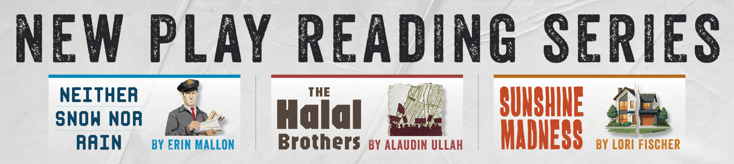 Poster with the title of show: New Play Reading Series. Three plays. One with a postman image titled "Neither snow nor Rain." The next with a torn map image titled "The Halal Brothers". And the third with a suburban home cut in half titled "Sunshine Madness".